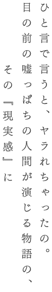 ひと言で言うと、ヤラれちゃったの。目の前の嘘っぱちの人間が演じる物語の、その『現実感』に