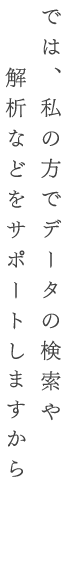 では、私の方でデータの検索や解析などをサポートしますから