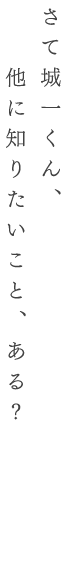 さて城一くん、他に知りたいこと、ある？