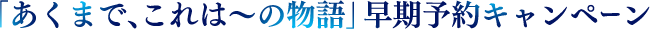 「あくまで、これは〜の物語」早期予約キャンペーン