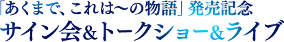 「あくまで、これは〜の物語」発売記念サイン会＆トークショー＆ライブ